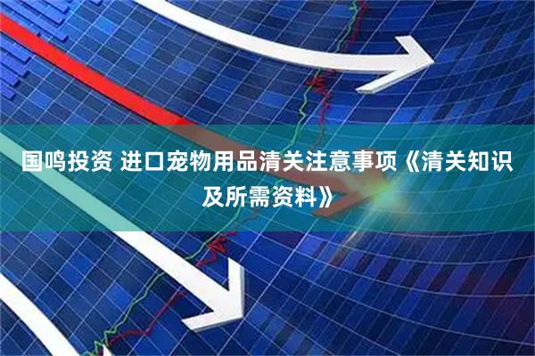 国鸣投资 进口宠物用品清关注意事项《清关知识及所需资料》