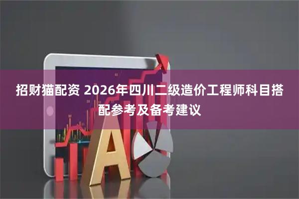 招财猫配资 2026年四川二级造价工程师科目搭配参考及备考建议