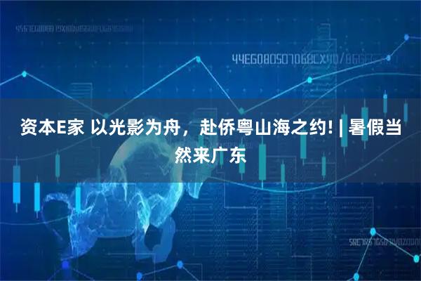 资本E家 以光影为舟，赴侨粤山海之约! | 暑假当然来广东