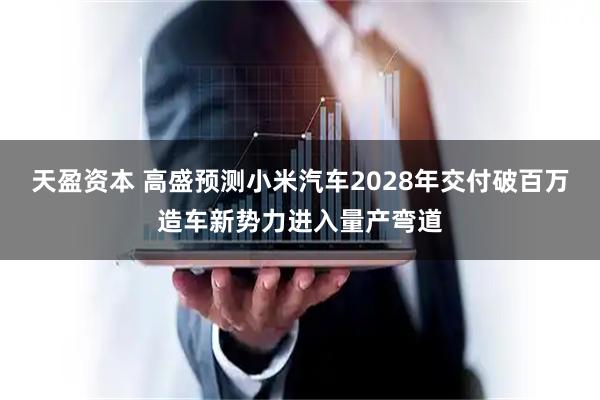 天盈资本 高盛预测小米汽车2028年交付破百万造车新势力进入量产弯道