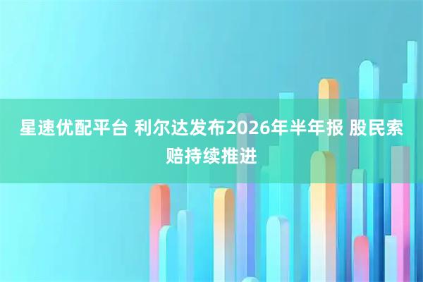 星速优配平台 利尔达发布2026年半年报 股民索赔持续推进
