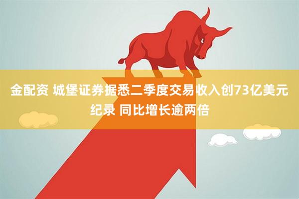 金配资 城堡证券据悉二季度交易收入创73亿美元纪录 同比增长逾两倍